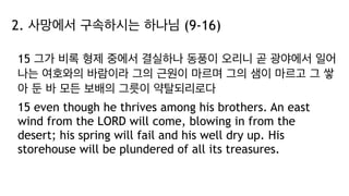2. 사망에서 구속하시는 하나님 (9-16)
15 그가 비록 형제 중에서 결실하나 동풍이 오리니 곧 광야에서 일어
나는 여호와의 바람이라 그의 근원이 마르며 그의 샘이 마르고 그 쌓
아 둔 바 모든 보배의 그릇이 약탈되리로다
15 even though he thrives among his brothers. An east
wind from the LORD will come, blowing in from the
desert; his spring will fail and his well dry up. His
storehouse will be plundered of all its treasures.
 