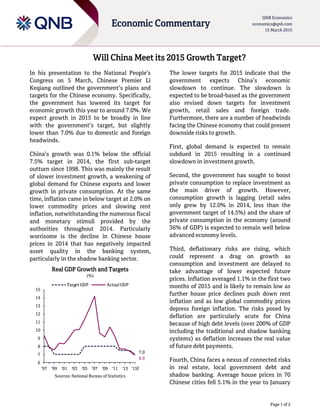 Page 1 of 2
Economic Commentary
QNB Economics
economics@qnb.com
15 March 2015
Will China Meet its 2015 Growth Target?
In his presentation to the National People’s
Congress on 5 March, Chinese Premier Li
Keqiang outlined the government’s plans and
targets for the Chinese economy. Specifically,
the government has lowered its target for
economic growth this year to around 7.0%. We
expect growth in 2015 to be broadly in line
with the government’s target, but slightly
lower than 7.0% due to domestic and foreign
headwinds.
China’s growth was 0.1% below the official
7.5% target in 2014, the first sub-target
outturn since 1998. This was mainly the result
of slower investment growth, a weakening of
global demand for Chinese exports and lower
growth in private consumption. At the same
time, inflation came in below target at 2.0% on
lower commodity prices and slowing rent
inflation, notwithstanding the numerous fiscal
and monetary stimuli provided by the
authorities throughout 2014. Particularly
worrisome is the decline in Chinese house
prices in 2014 that has negatively impacted
asset quality in the banking system,
particularly in the shadow banking sector.
Real GDP Growth and Targets
(%)
Sources: National Bureau of Statistics
The lower targets for 2015 indicate that the
government expects China’s economic
slowdown to continue. The slowdown is
expected to be broad-based as the government
also revised down targets for investment
growth, retail sales and foreign trade.
Furthermore, there are a number of headwinds
facing the Chinese economy that could present
downside risks to growth.
First, global demand is expected to remain
subdued in 2015 resulting in a continued
slowdown in investment growth.
Second, the government has sought to boost
private consumption to replace investment as
the main driver of growth. However,
consumption growth is lagging (retail sales
only grew by 12.0% in 2014, less than the
government target of 14.5%) and the share of
private consumption in the economy (around
36% of GDP) is expected to remain well below
advanced economy levels.
Third, deflationary risks are rising, which
could represent a drag on growth as
consumption and investment are delayed to
take advantage of lower expected future
prices. Inflation averaged 1.1% in the first two
months of 2015 and is likely to remain low as
further house price declines push down rent
inflation and as low global commodity prices
depress foreign inflation. The risks posed by
deflation are particularly acute for China
because of high debt levels (over 200% of GDP
including the traditional and shadow banking
systems) as deflation increases the real value
of future debt payments.
Fourth, China faces a nexus of connected risks
in real estate, local government debt and
shadow banking. Average house prices in 70
Chinese cities fell 5.1% in the year to January
7.0
6.9
6
7
8
9
10
11
12
13
14
15
'97 '99 '01 '03 '05 '07 '09 '11 '13 '15f
Target GDP Actual GDP
 