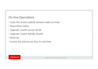 Copyright	
  ©	
  2014,	
  Oracle	
  and/or	
  its	
  aﬃliates.	
  All	
  rights	
  reserved.	
  	
  |	
  
On-­‐line	
  OperaKons	
  
•  Scale	
  the	
  cluster	
  (add	
  &	
  remove	
  nodes	
  on-­‐line)	
  
•  ReparKKon	
  tables	
  
•  Upgrade	
  /	
  patch	
  servers	
  &	
  OS	
  
•  Upgrade	
  /	
  patch	
  MySQL	
  Cluster	
  
•  Back-­‐Up	
  
•  Evolve	
  the	
  schema	
  on-­‐line,	
  in	
  real-­‐Kme	
  
 