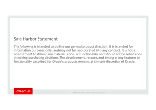 Copyright	
  ©	
  2014,	
  Oracle	
  and/or	
  its	
  aﬃliates.	
  All	
  rights	
  reserved.	
  	
  |	
  
Safe	
  Harbor	
  Statement	
  
The	
  following	
  is	
  intended	
  to	
  outline	
  our	
  general	
  product	
  direcKon.	
  It	
  is	
  intended	
  for	
  
informaKon	
  purposes	
  only,	
  and	
  may	
  not	
  be	
  incorporated	
  into	
  any	
  contract.	
  It	
  is	
  not	
  a	
  
commitment	
  to	
  deliver	
  any	
  material,	
  code,	
  or	
  funcKonality,	
  and	
  should	
  not	
  be	
  relied	
  upon	
  
in	
  making	
  purchasing	
  decisions.	
  The	
  development,	
  release,	
  and	
  Kming	
  of	
  any	
  features	
  or	
  
funcKonality	
  described	
  for	
  Oracle’s	
  products	
  remains	
  at	
  the	
  sole	
  discreKon	
  of	
  Oracle.	
  
 
