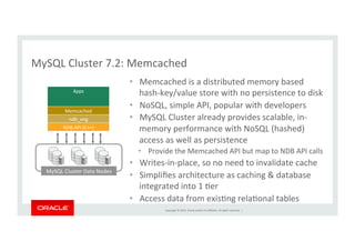 Copyright	
  ©	
  2014,	
  Oracle	
  and/or	
  its	
  aﬃliates.	
  All	
  rights	
  reserved.	
  	
  |	
  
MySQL	
  Cluster	
  7.2:	
  Memcached	
  
•  Memcached	
  is	
  a	
  distributed	
  memory	
  based	
  	
  
hash-­‐key/value	
  store	
  with	
  no	
  persistence	
  to	
  disk	
  
•  NoSQL,	
  simple	
  API,	
  popular	
  with	
  developers	
  
•  MySQL	
  Cluster	
  already	
  provides	
  scalable,	
  in-­‐
memory	
  performance	
  with	
  NoSQL	
  (hashed)	
  
access	
  as	
  well	
  as	
  persistence	
  
•  Provide	
  the	
  Memcached	
  API	
  but	
  map	
  to	
  NDB	
  API	
  calls	
  
•  Writes-­‐in-­‐place,	
  so	
  no	
  need	
  to	
  invalidate	
  cache	
  
•  Simpliﬁes	
  architecture	
  as	
  caching	
  &	
  database	
  
integrated	
  into	
  1	
  Ker	
  
•  Access	
  data	
  from	
  exisKng	
  relaKonal	
  tables	
  
Apps	
Memcached	
ndb_eng	
NDB	
  API	
  (C++)	
MySQL	
  Cluster	
  Data	
  Nodes	
  
 