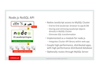 Copyright	
  ©	
  2014,	
  Oracle	
  and/or	
  its	
  aﬃliates.	
  All	
  rights	
  reserved.	
  	
  |	
  
Node.js	
  NoSQL	
  API	
  
•  NaKve	
  JavaScript	
  access	
  to	
  MySQL	
  Cluster	
  
– End-­‐to-­‐End	
  JavaScript:	
  browser	
  to	
  app	
  &	
  DB	
  
– Storing	
  and	
  retrieving	
  JavaScript	
  objects	
  
directly	
  in	
  MySQL	
  Cluster	
  	
  
– Eliminate	
  SQL	
  transformaKon	
  
•  Implemented	
  as	
  a	
  module	
  for	
  node.js	
  
– Integrates	
  Cluster	
  API	
  library	
  within	
  web	
  app	
  
•  Couple	
  high	
  performance,	
  distributed	
  apps,	
  
with	
  high	
  performance	
  distributed	
  database	
  
•  OpKonally	
  routes	
  through	
  MySQL	
  Server	
  
V8 JavaScript Engine
MySQL Cluster Node.js Module
MySQL Cluster Data Nodes
Clients
 