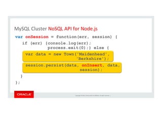 Copyright	
  ©	
  2014,	
  Oracle	
  and/or	
  its	
  aﬃliates.	
  All	
  rights	
  reserved.	
  	
  |	
  
var onSession = function(err, session) {
if (err) {console.log(err);
process.exit(0);} else {
var data = new Town('Maidenhead',
'Berkshire');
session.persist(data, onInsert, data,
session);
}
};
MySQL	
  Cluster	
  NoSQL	
  API	
  for	
  Node.js	
  
 