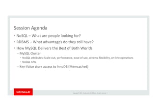 Copyright	
  ©	
  2014,	
  Oracle	
  and/or	
  its	
  aﬃliates.	
  All	
  rights	
  reserved.	
  	
  |	
  
Session	
  Agenda	
  
•  NoSQL	
  –	
  What	
  are	
  people	
  looking	
  for?	
  
•  RDBMS	
  –	
  What	
  advantages	
  do	
  they	
  sKll	
  have?	
  
•  How	
  MySQL	
  Delivers	
  the	
  Best	
  of	
  Both	
  Worlds	
  
– MySQL	
  Cluster	
  
•  NoSQL	
  aZributes:	
  Scale-­‐out,	
  performance,	
  ease-­‐of-­‐use,	
  schema	
  ﬂexibility,	
  on-­‐line	
  operaKons	
  
•  NoSQL	
  APIs	
  
– Key-­‐Value	
  store	
  access	
  to	
  InnoDB	
  (Memcached)	
  
 