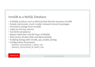Copyright	
  ©	
  2014,	
  Oracle	
  and/or	
  its	
  aﬃliates.	
  All	
  rights	
  reserved.	
  	
  |	
  
InnoDB	
  as	
  a	
  NoSQL	
  Database	
•  A	
  NoSQL	
  product	
  such	
  as	
  Memcached	
  directly	
  accesses	
  InnoDB	
  
•  Simple	
  commands,	
  much	
  smaller	
  network	
  transmit	
  packages	
  
•  Persistent	
  storage	
  from	
  InnoDB	
  
•  Index	
  on	
  the	
  key	
  column	
  	
  
•  Full	
  ACID	
  compliance	
  
•  Bypass	
  OpKmizer	
  and	
  QP	
  layer	
  of	
  MySQL	
  
•  Dual	
  access	
  of	
  data	
  (SQL	
  and	
  Memcached)	
  
•  Enabling	
  binlog	
  with	
  innodb_api_enable_binlog	
  
•  ConﬁguraKon	
  Parameters	
  
– daemon_memcached_r_batch_size	
  
– daemon_memcached_w_batch_size	
  
 