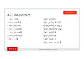 Copyright	
  ©	
  2014,	
  Oracle	
  and/or	
  its	
  aﬃliates.	
  All	
  rights	
  reserved.	
  	
  |	
  
•  json_valid()	
  
•  json_search()	
  
•  json_extract()	
  
•  json_replace()	
  
•  json_append()	
  
•  json_remove()	
  
•  json_set()	
  
•  json_merge()	
  
•  json_safe_merge()	
  
•  json_deep_merge()	
  
•  json_contains_key()	
  
•  json_depth()	
  
•  json_count()	
  
•  json_version()	
  
•  json_test_parser()	
  
JSON	
  SQL	
  FuncKons	
labs.mysql.com	
  
 