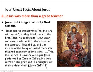 • Jesus did things that only God
can do.
• “Jesus said to the servants,“Fill the jars
with water”; so they ﬁlled them to the
brim.Then He told them,“Now draw
some out and take it to the master of
the banquet.” They did so, and the
master of the banquet tasted the water
that had been turned into wine. . . . .This,
the ﬁrst of His miraculous signs, Jesus
performed at Cana in Galilee. He thus
revealed His glory, and His disciples put
their faith in Him.” (John 2:7–11)
10
2. Jesus was more than a great teacher
Four Great Facts About Jesus
Tuesday, 17 March 2015
 