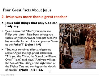• Jesus said things that only God can
truly say.
• “Jesus answered:“Don’t you know me,
Philip, even after I have been among you
such a long time? Anyone who has seen Me
has seen the Father. How can you say,‘Show
us the Father’?” (John 14:9)
• “But Jesus remained silent and gave no
answer.Again the high priest asked him,
“Are you the Christ, the Son of the Blessed
One?” “I am,” said Jesus.“And you will see
the Son of Man sitting at the right hand of
the Mighty One and coming on the clouds
of heaven.” (Mark 14:61–62,
12
Four Great Facts About Jesus
2. Jesus was more than a great teacher
Tuesday, 17 March 2015
 