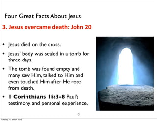 • Jesus died on the cross.
• Jesus’ body was sealed in a tomb for
three days.
• The tomb was found empty and
many saw Him, talked to Him and
even touched Him after He rose
from death.
• 1 Corinthians 15:3-8 Paul’s
testimony and personal experience.
13
3. Jesus overcame death: John 20
Four Great Facts About Jesus
Tuesday, 17 March 2015
 