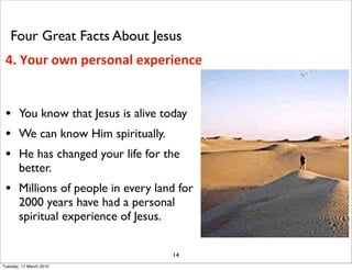 • You know that Jesus is alive today
• We can know Him spiritually.
• He has changed your life for the
better.
• Millions of people in every land for
2000 years have had a personal
spiritual experience of Jesus.
14
4. Your own personal experience
Four Great Facts About Jesus
Tuesday, 17 March 2015
 