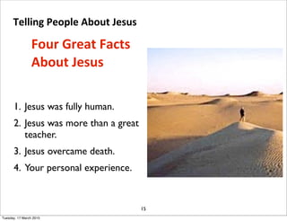 1. Jesus was fully human.
2. Jesus was more than a great
teacher.
3. Jesus overcame death.
4. Your personal experience.
15
Four Great Facts 
About Jesus
Telling People About Jesus 
Tuesday, 17 March 2015
 