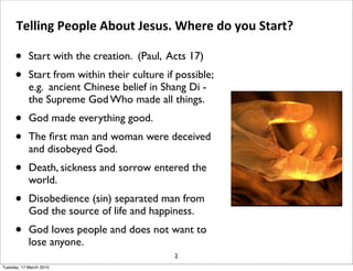 • Start with the creation. (Paul, Acts 17)
• Start from within their culture if possible;
e.g. ancient Chinese belief in Shang Di -
the Supreme God Who made all things.
• God made everything good.
• The ﬁrst man and woman were deceived
and disobeyed God.
• Death, sickness and sorrow entered the
world.
• Disobedience (sin) separated man from
God the source of life and happiness.
• God loves people and does not want to
lose anyone.
Telling People About Jesus. Where do you Start?
2
Tuesday, 17 March 2015
 