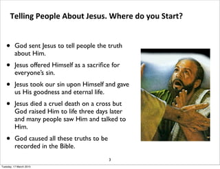 • God sent Jesus to tell people the truth
about Him.
• Jesus offered Himself as a sacriﬁce for
everyone’s sin.
• Jesus took our sin upon Himself and gave
us His goodness and eternal life.
• Jesus died a cruel death on a cross but
God raised Him to life three days later
and many people saw Him and talked to
Him.
• God caused all these truths to be
recorded in the Bible.
3
Telling People About Jesus. Where do you Start?
Tuesday, 17 March 2015
 