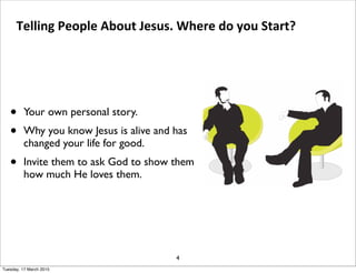• Your own personal story.
• Why you know Jesus is alive and has
changed your life for good.
• Invite them to ask God to show them
how much He loves them.
4
Telling People About Jesus. Where do you Start?
Tuesday, 17 March 2015
 