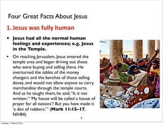 • Jesus had all the normal human
feelings and experiences; e.g. Jesus
in the Temple.
• On reaching Jerusalem, Jesus entered the
temple area and began driving out those
who were buying and selling there. He
overturned the tables of the money
changers and the benches of those selling
doves, and would not allow anyone to carry
merchandise through the temple courts.
And as he taught them, he said,“Is it not
written:“ ‘My house will be called a house of
prayer for all nations’? But you have made it
‘a den of robbers.’” (Mark 11:15–17,
NIV84)
9
Four Great Facts About Jesus
1. Jesus was fully human
Tuesday, 17 March 2015
 