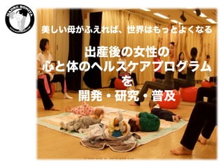 美しい母がふえれば、世界はもっとよくなる
出産後の女性の
心と体のヘルスケアプログラム
を
開発・研究・普及	
 