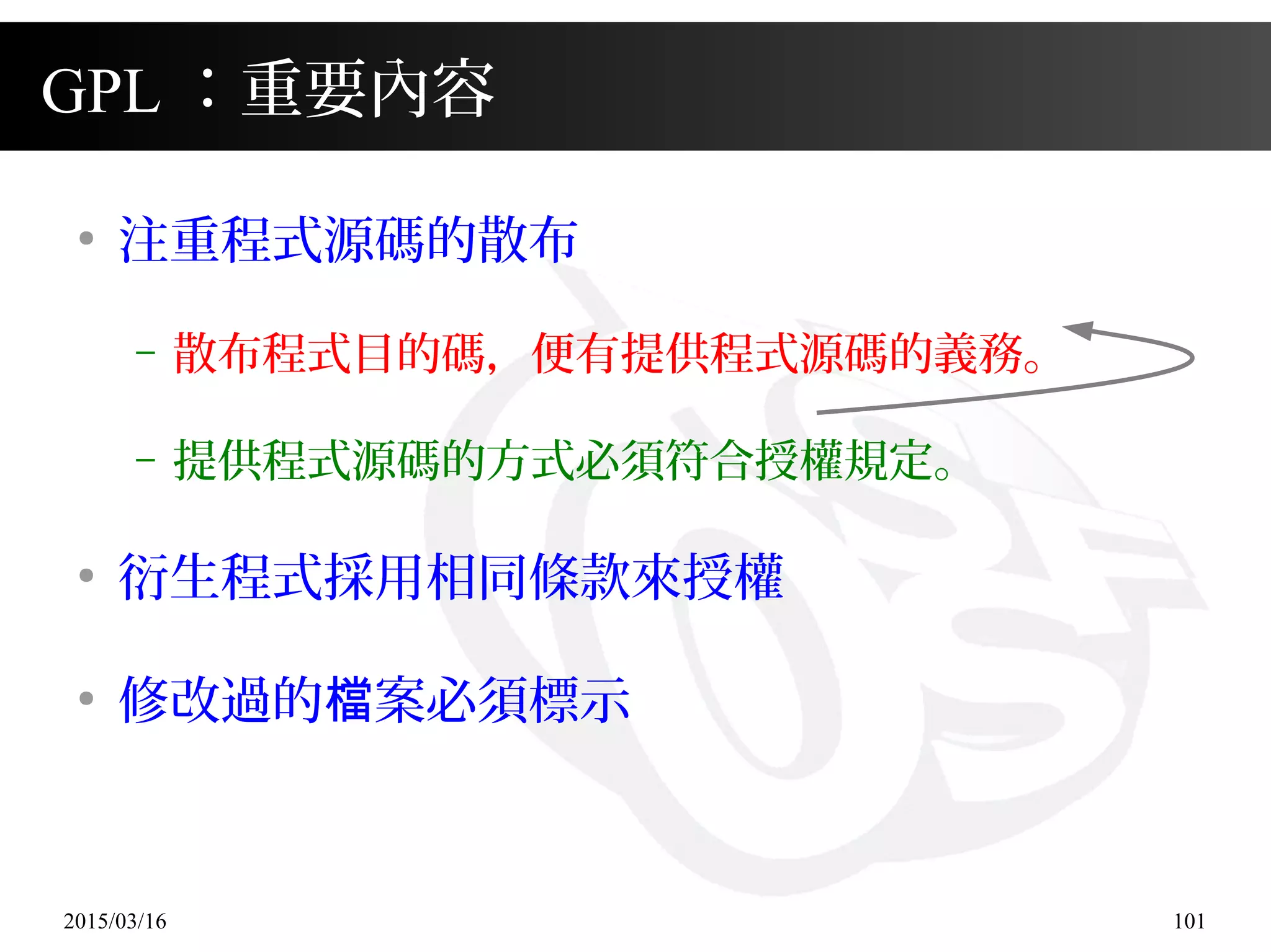 2015/03/16 101
GPL ：重要內容
●
注重程式源碼的散布
– 散布程式目的碼，便有提供程式源碼的義務。
– 提供程式源碼的方式必須符合授權規定。
●
衍生程式採用相同條款來授權
●
修改過的 案必須標示檔
 