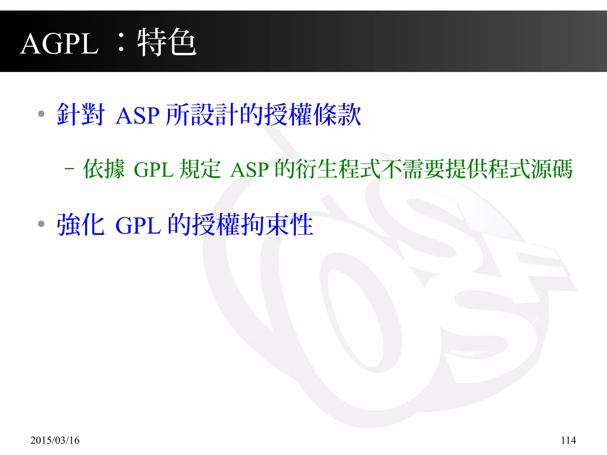 2015/03/16 114
AGPL ：特色
●
針對 ASP 所設計的授權條款
– 依據 GPL 規定 ASP 的衍生程式不需要提供程式源碼
●
強化 GPL 的授權拘束性
 