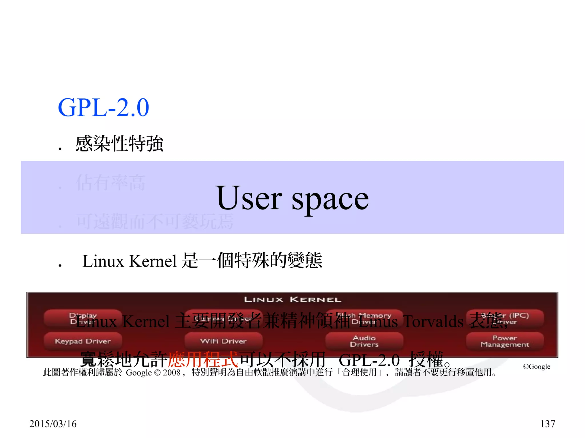 2015/03/16 137
GPL-2.0
．感染性特強
．佔有率高
．可遠觀而不可褻玩焉
． Linux Kernel 是一個特殊的變態
Linux Kernel 主要開發者兼精神領袖 Linus Torvalds 表態，
鬆地允許寬 應用程式可以不採用 GPL-2.0 授權。
User space
此圖著作權利歸屬於 Google © 2008 ，特別聲明為自由軟體推廣演講中進行「合理使用」，請讀者不要更行移置他用。
©Google
 