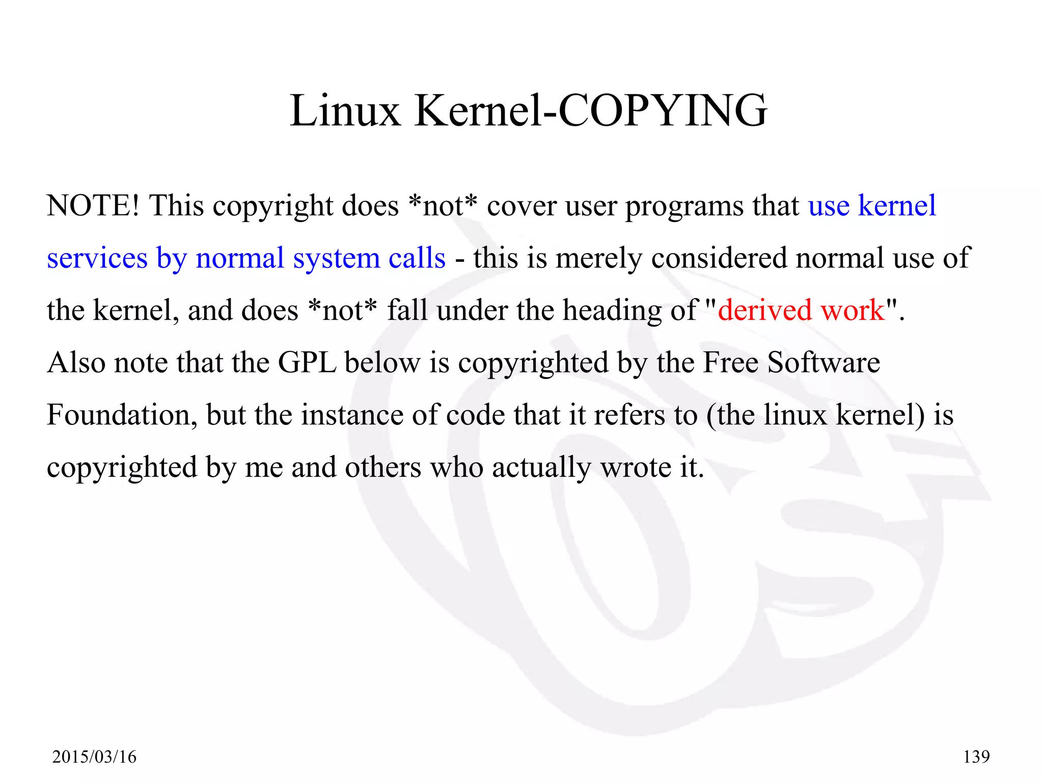 2015/03/16 139
NOTE! This copyright does *not* cover user programs that use kernel
services by normal system calls - this is merely considered normal use of
the kernel, and does *not* fall under the heading of "derived work".
Also note that the GPL below is copyrighted by the Free Software
Foundation, but the instance of code that it refers to (the linux kernel) is
copyrighted by me and others who actually wrote it.
Linux Kernel-COPYING
 