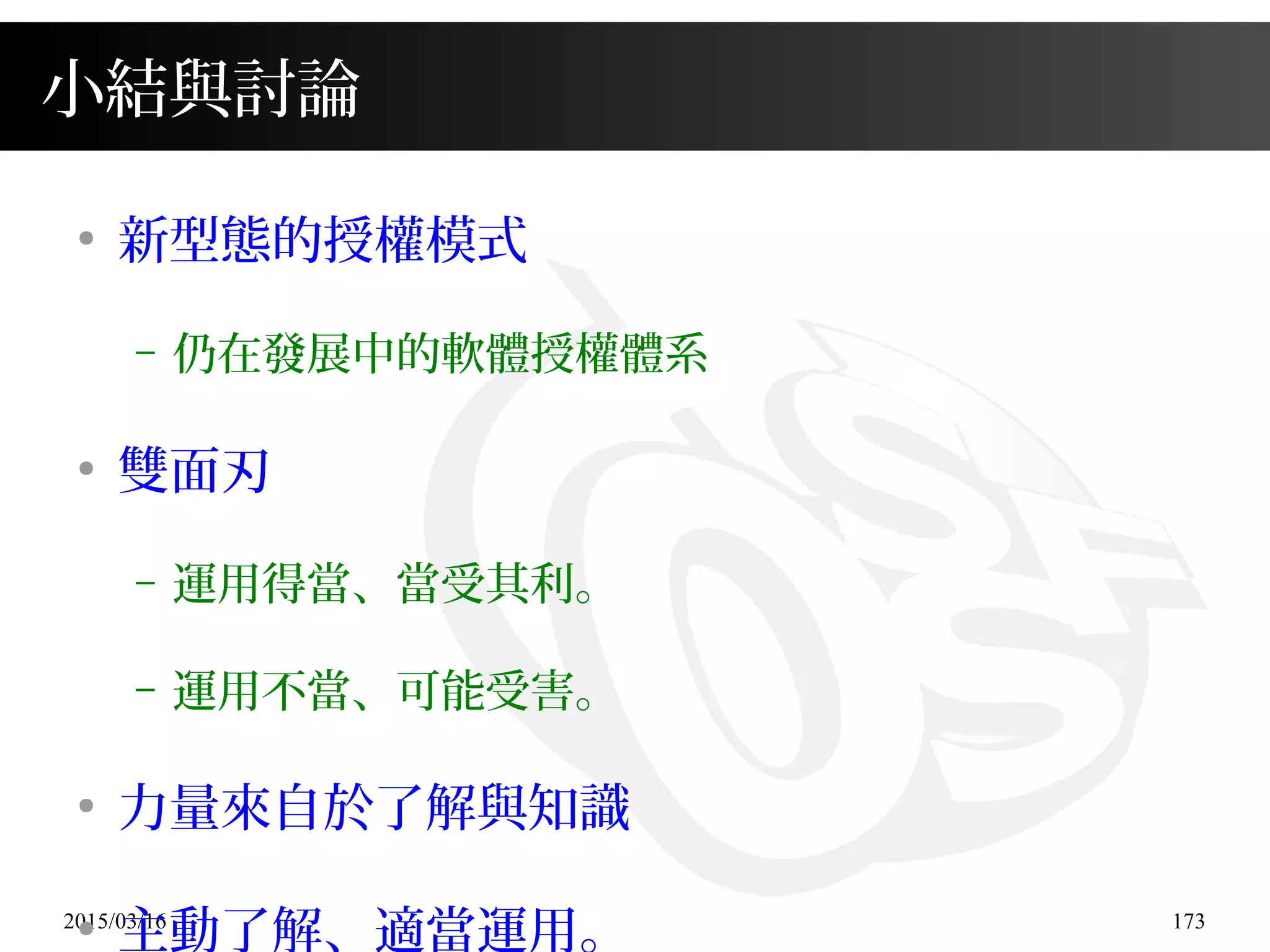 2015/03/16 173
小結與討論
●
新型態的授權模式
– 仍在發展中的軟體授權體系
●
雙面刃
– 運用得當、當受其利。
– 運用不當、可能受害。
●
力量來自於了解與知識
●
主動了解、適當運用。
 
