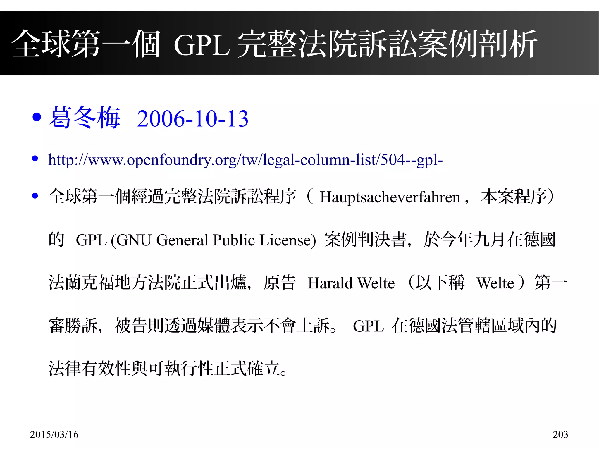 2015/03/16 203
全球第一個 GPL 完整法院訴訟案例剖析
● 葛冬梅 2006-10-13
● http://www.openfoundry.org/tw/legal-column-list/504--gpl-
● 全球第一個經過完整法院訴訟程序（ Hauptsacheverfahren ，本案程序）
的 GPL (GNU General Public License) 案例判決書，於今年九月在德國
法蘭克福地方法院正式出爐，原告 Harald Welte （以下稱 Welte ）第一
審勝訴，被告則透過媒體表示不會上訴。 GPL 在德國法管轄區域內的
法律有效性與可執行性正式確立。
 