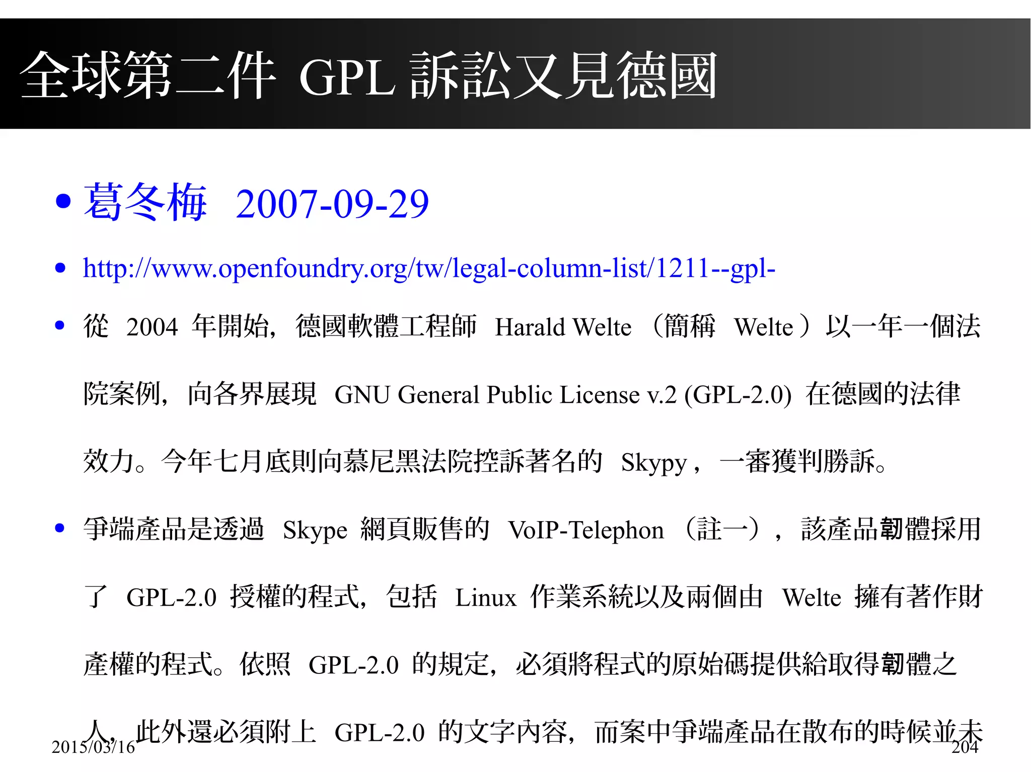 2015/03/16 204
全球第二件 GPL 訴訟又見德國
● 葛冬梅 2007-09-29
● http://www.openfoundry.org/tw/legal-column-list/1211--gpl-
● 從 2004 年開始，德國軟體工程師 Harald Welte （簡稱 Welte ）以一年一個法
院案例，向各界展現 GNU General Public License v.2 (GPL-2.0) 在德國的法律
效力。今年七月底則向慕尼黑法院控訴著名的 Skypy ，一審獲判勝訴。
● 爭端產品是透過 Skype 網頁販售的 VoIP-Telephon （註一），該產品 體採用韌
了 GPL-2.0 授權的程式，包括 Linux 作業系統以及兩個由 Welte 擁有著作財
產權的程式。依照 GPL-2.0 的規定，必須將程式的原始碼提供給取得 體之韌
人，此外還必須附上 GPL-2.0 的文字內容，而案中爭端產品在散布的時候並未
 