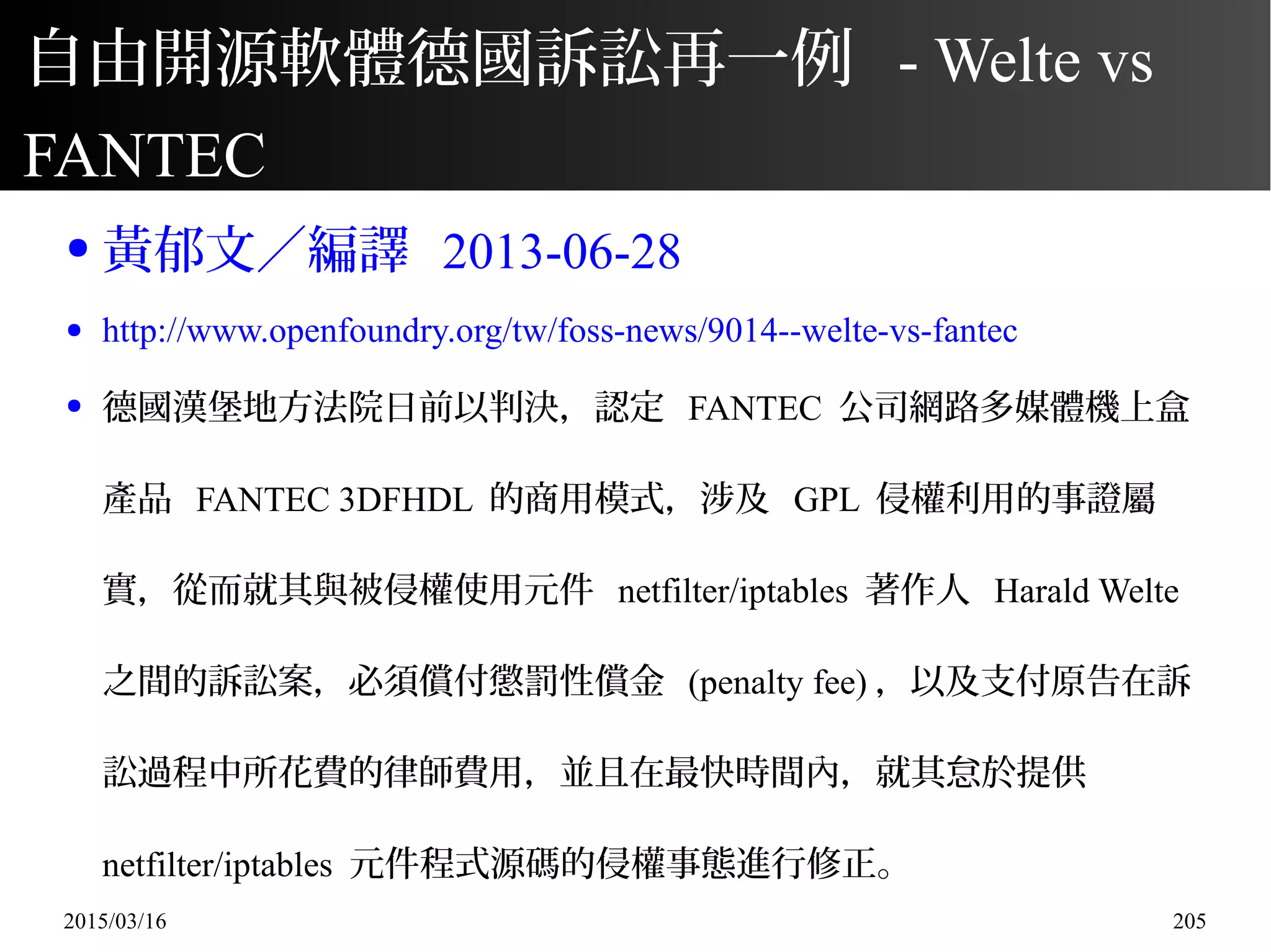 2015/03/16 205
自由開源軟體德國訴訟再一例 - Welte vs
FANTEC
● 黃郁文／編譯 2013-06-28
● http://www.openfoundry.org/tw/foss-news/9014--welte-vs-fantec
● 德國漢堡地方法院日前以判決，認定 FANTEC 公司網路多媒體機上盒
產品 FANTEC 3DFHDL 的商用模式，涉及 GPL 侵權利用的事證屬
實，從而就其與被侵權使用元件 netfilter/iptables 著作人 Harald Welte
之間的訴訟案，必須償付懲罰性償金 (penalty fee) ，以及支付原告在訴
訟過程中所花費的律師費用，並且在最快時間內，就其怠於提供
netfilter/iptables 元件程式源碼的侵權事態進行修正。
 