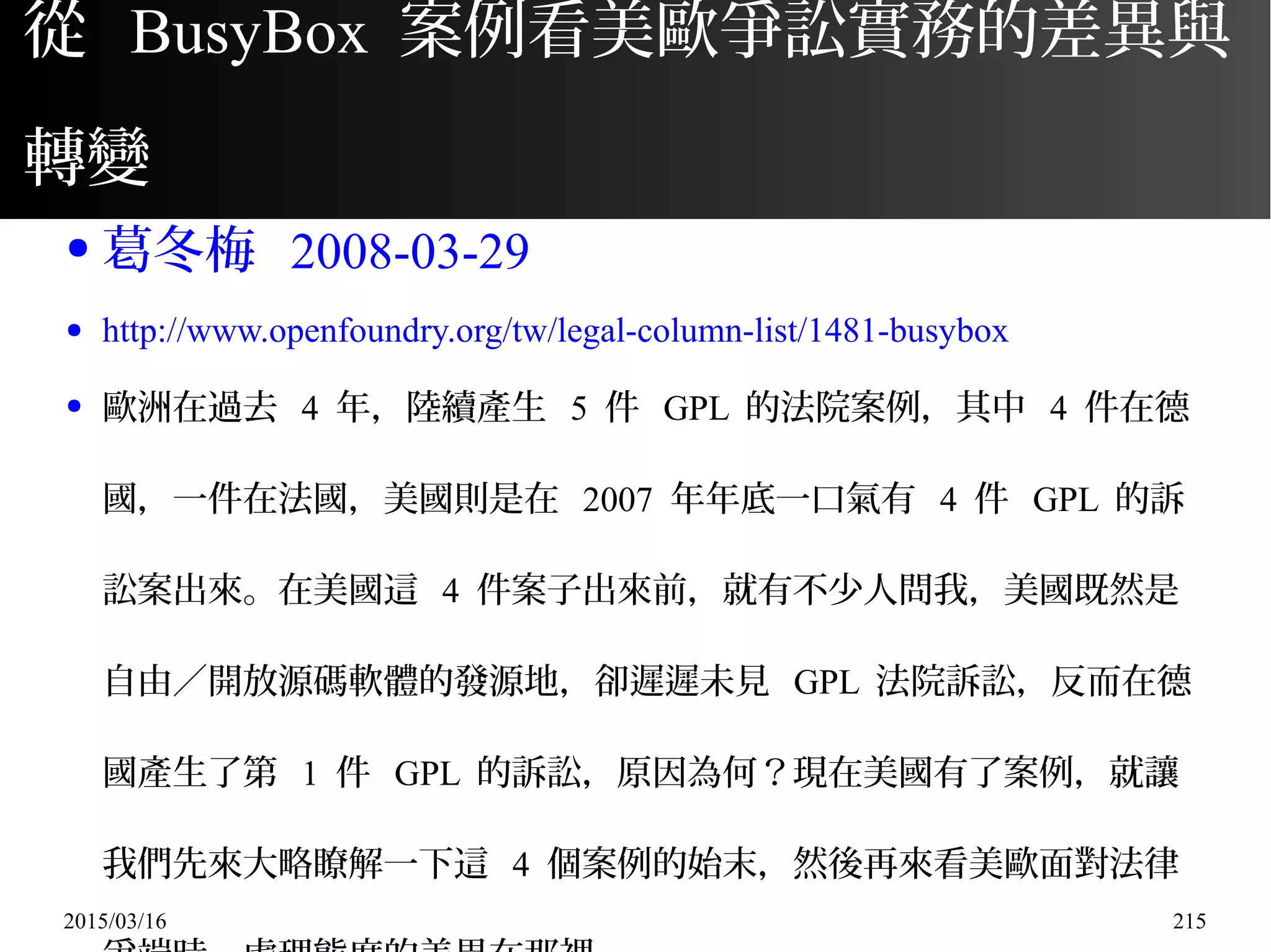 2015/03/16 215
從 BusyBox 案例看美歐爭訟實務的差異與
轉變
● 葛冬梅 2008-03-29
● http://www.openfoundry.org/tw/legal-column-list/1481-busybox
● 歐洲在過去 4 年，陸續產生 5 件 GPL 的法院案例，其中 4 件在德
國，一件在法國，美國則是在 2007 年年底一口氣有 4 件 GPL 的訴
訟案出來。在美國這 4 件案子出來前，就有不少人問我，美國既然是
自由／開放源碼軟體的發源地，卻遲遲未見 GPL 法院訴訟，反而在德
國產生了第 1 件 GPL 的訴訟，原因為何？現在美國有了案例，就讓
我們先來大略瞭解一下這 4 個案例的始末，然後再來看美歐面對法律
 