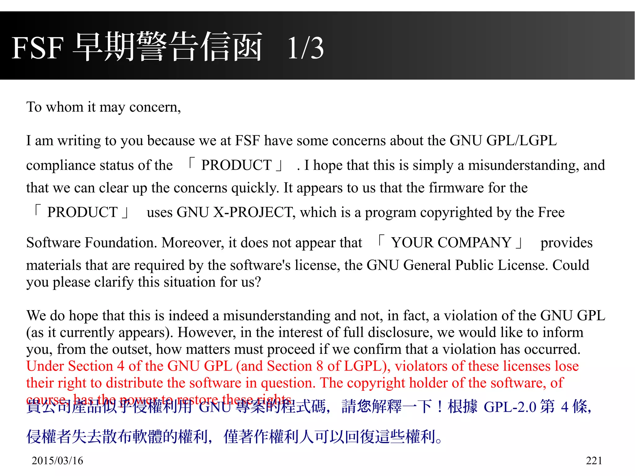 2015/03/16 221
FSF 早期警告信函 1/3
To whom it may concern,
I am writing to you because we at FSF have some concerns about the GNU GPL/LGPL
compliance status of the 「 PRODUCT 」 . I hope that this is simply a misunderstanding, and
that we can clear up the concerns quickly. It appears to us that the firmware for the
「 PRODUCT 」 uses GNU X-PROJECT, which is a program copyrighted by the Free
Software Foundation. Moreover, it does not appear that 「 YOUR COMPANY 」 provides
materials that are required by the software's license, the GNU General Public License. Could
you please clarify this situation for us?
We do hope that this is indeed a misunderstanding and not, in fact, a violation of the GNU GPL
(as it currently appears). However, in the interest of full disclosure, we would like to inform
you, from the outset, how matters must proceed if we confirm that a violation has occurred.
Under Section 4 of the GNU GPL (and Section 8 of LGPL), violators of these licenses lose
their right to distribute the software in question. The copyright holder of the software, of
course, has the power to restore these rights.
貴公司產品似乎侵權利用 GNU 專案的程式碼，請 解釋一下！根據您 GPL-2.0 第 4 條，
侵權者失去散布軟體的權利，僅著作權利人可以回復這些權利。
 