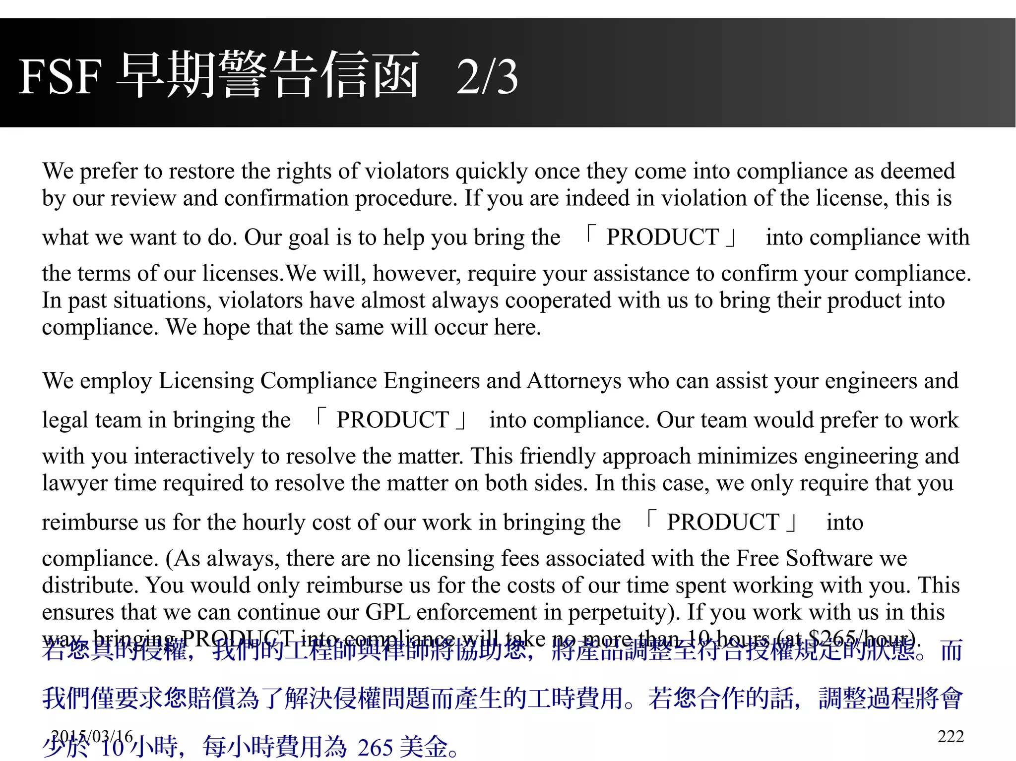 2015/03/16 222
FSF 早期警告信函 2/3
We prefer to restore the rights of violators quickly once they come into compliance as deemed
by our review and confirmation procedure. If you are indeed in violation of the license, this is
what we want to do. Our goal is to help you bring the 「 PRODUCT 」 into compliance with
the terms of our licenses.We will, however, require your assistance to confirm your compliance.
In past situations, violators have almost always cooperated with us to bring their product into
compliance. We hope that the same will occur here.
We employ Licensing Compliance Engineers and Attorneys who can assist your engineers and
legal team in bringing the 「 PRODUCT 」 into compliance. Our team would prefer to work
with you interactively to resolve the matter. This friendly approach minimizes engineering and
lawyer time required to resolve the matter on both sides. In this case, we only require that you
reimburse us for the hourly cost of our work in bringing the 「 PRODUCT 」 into
compliance. (As always, there are no licensing fees associated with the Free Software we
distribute. You would only reimburse us for the costs of our time spent working with you. This
ensures that we can continue our GPL enforcement in perpetuity). If you work with us in this
way, bringing PRODUCT into compliance will take no more than 10 hours (at $265/hour).
若 真的侵權，我們的工程師與律師將協助 ，將產品調整至符合授權規定的狀態。而您 您
我們僅要求 賠償為了解決侵權問題而產生的工時費用。若 合作的話，調整過程將會您 您
少於 10 小時，每小時費用為 265 美金。
 
