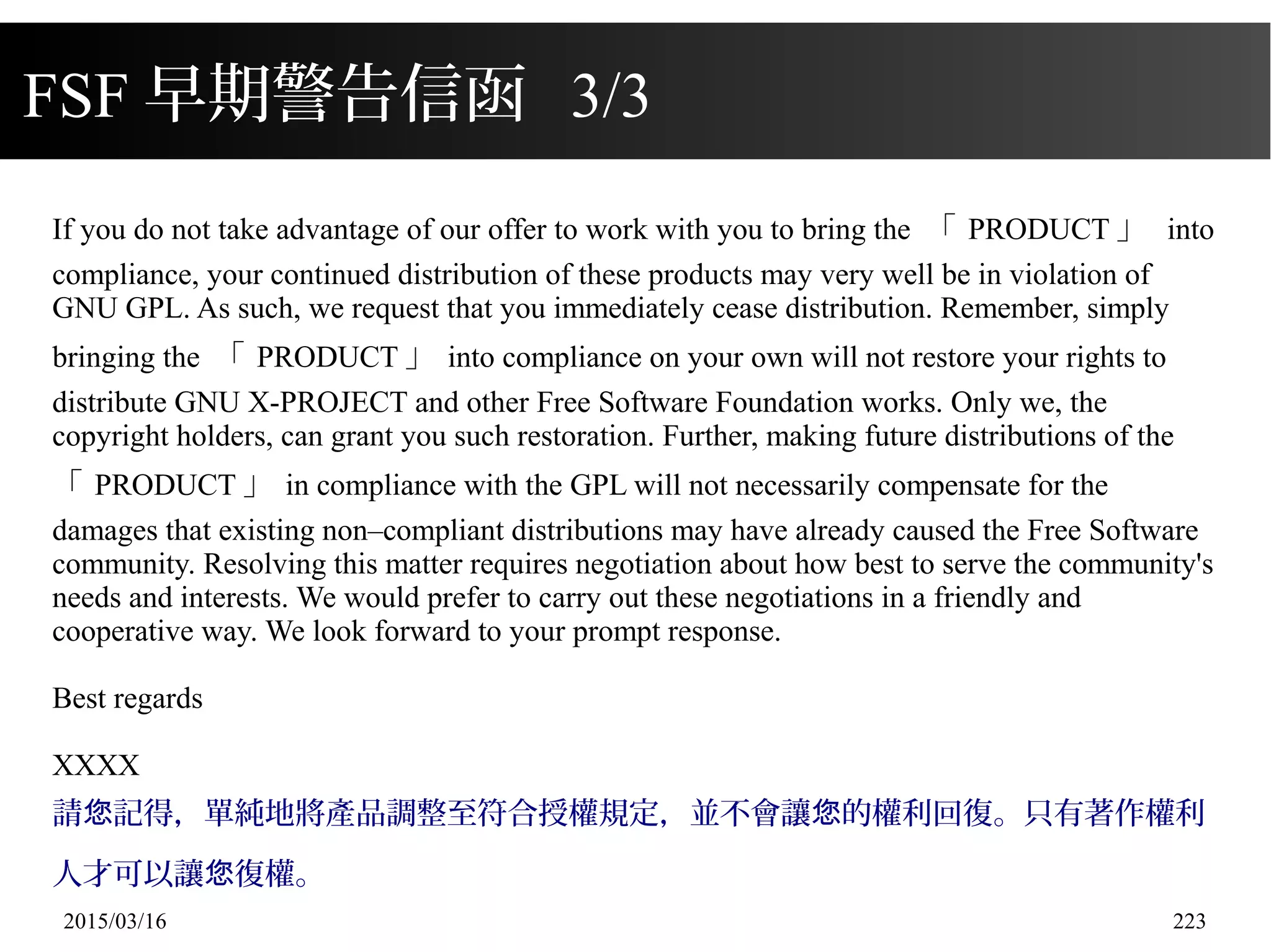 2015/03/16 223
FSF 早期警告信函 3/3
If you do not take advantage of our offer to work with you to bring the 「 PRODUCT 」 into
compliance, your continued distribution of these products may very well be in violation of
GNU GPL. As such, we request that you immediately cease distribution. Remember, simply
bringing the 「 PRODUCT 」 into compliance on your own will not restore your rights to
distribute GNU X-PROJECT and other Free Software Foundation works. Only we, the
copyright holders, can grant you such restoration. Further, making future distributions of the
「 PRODUCT 」 in compliance with the GPL will not necessarily compensate for the
damages that existing non–compliant distributions may have already caused the Free Software
community. Resolving this matter requires negotiation about how best to serve the community's
needs and interests. We would prefer to carry out these negotiations in a friendly and
cooperative way. We look forward to your prompt response.
Best regards
XXXX
請 記得，單純地將產品調整至符合授權規定，並不會讓 的權利回復。只有著作權利您 您
人才可以讓 復權。您
 