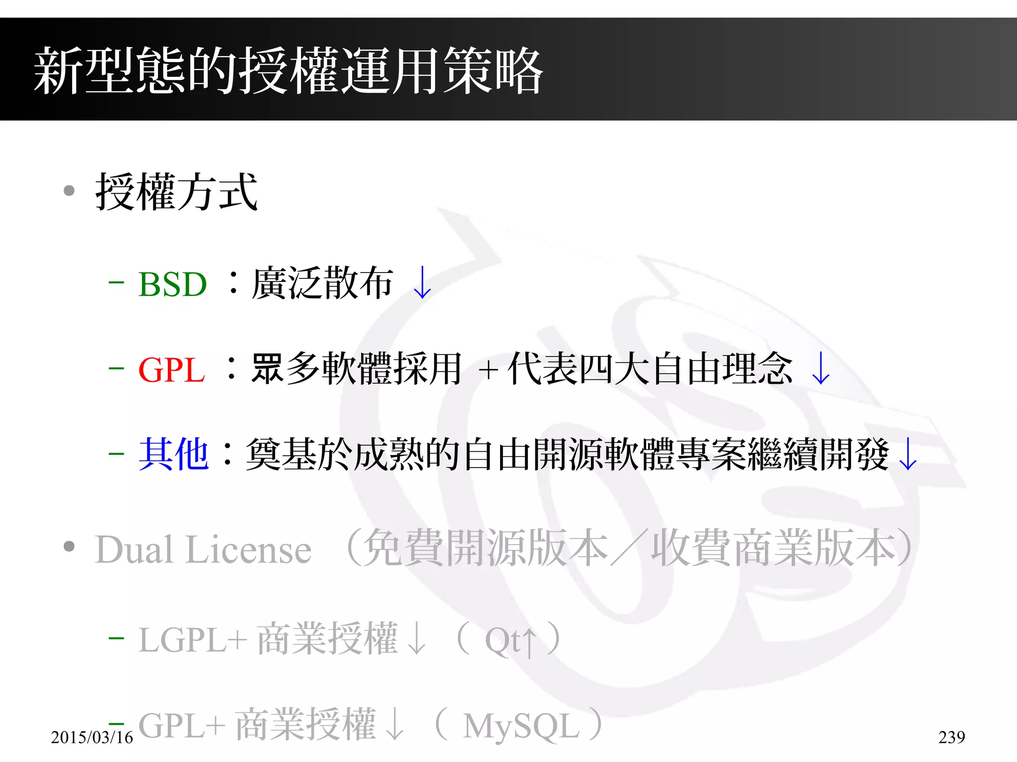2015/03/16 239
新型態的授權運用策略
●
授權方式
– BSD ：廣泛散布 ↓
– GPL ： 多軟體採用眾 + 代表四大自由理念 ↓
– 其他：奠基於成熟的自由開源軟體專案繼續開發↓
●
Dual License （免費開源版本／收費商業版本）
– LGPL+ 商業授權↓（ Qt↑ ）
– GPL+ 商業授權↓（ MySQL ）
 