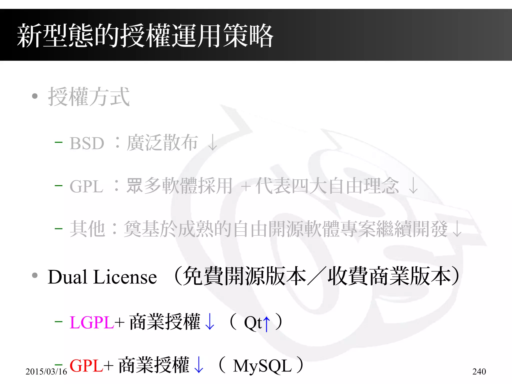 2015/03/16 240
新型態的授權運用策略
●
授權方式
– BSD ：廣泛散布 ↓
– GPL ： 多軟體採用眾 + 代表四大自由理念 ↓
– 其他：奠基於成熟的自由開源軟體專案繼續開發↓
●
Dual License （免費開源版本／收費商業版本）
– LGPL+ 商業授權↓（ Qt↑ ）
– GPL+ 商業授權↓（ MySQL ）
 