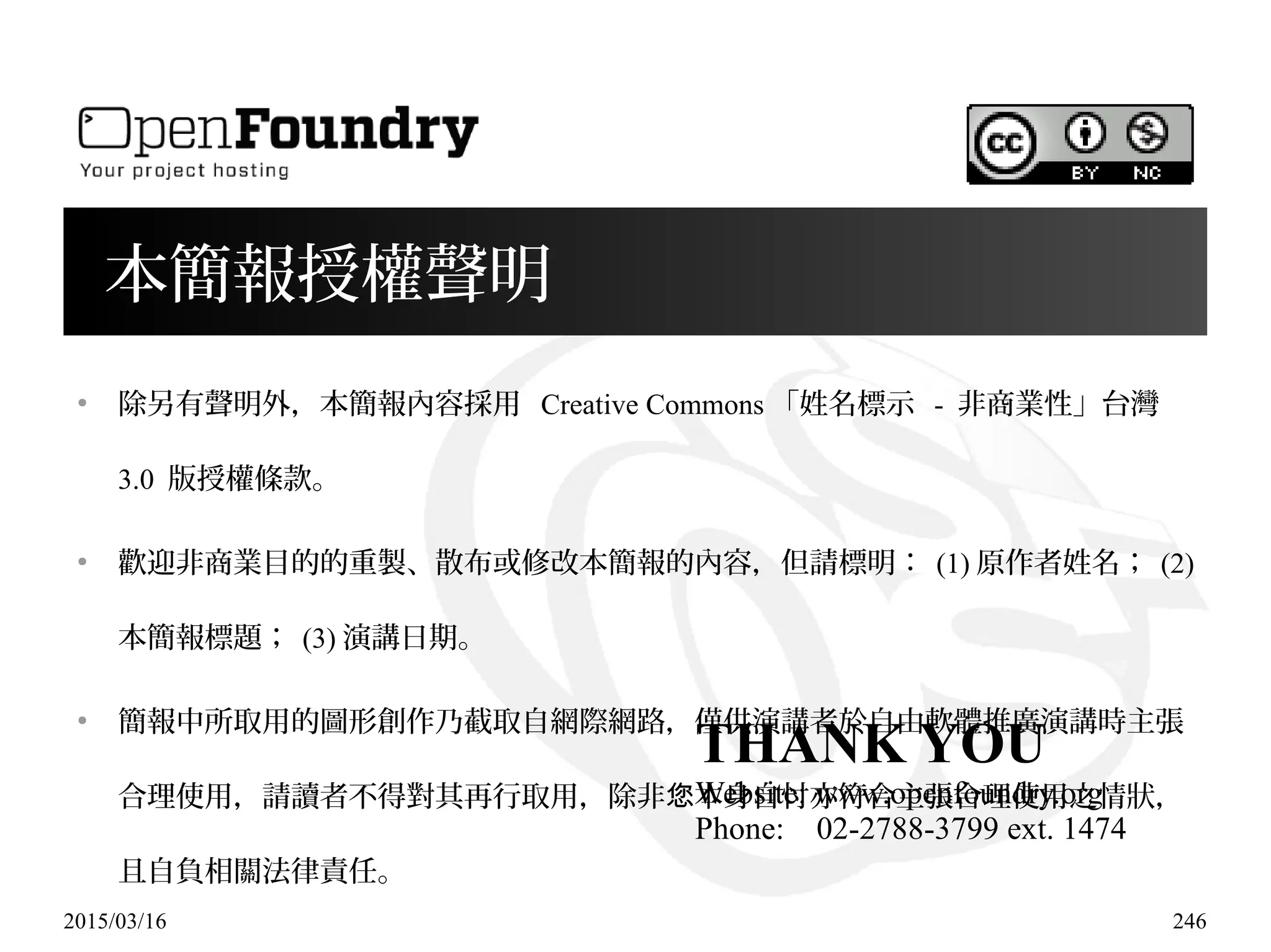 2015/03/16 246
本簡報授權聲明
●
除另有聲明外，本簡報內容採用 Creative Commons 「姓名標示 - 非商業性」台灣
3.0 版授權條款。
●
歡迎非商業目的的重製、散布或修改本簡報的內容，但請標明： (1) 原作者姓名； (2)
本簡報標題； (3) 演講日期。
●
簡報中所取用的圖形創作乃截取自網際網路，僅供演講者於自由軟體推廣演講時主張
合理使用，請讀者不得對其再行取用，除非 本身自忖亦符合主張合理使用之情狀，您
且自負相關法律責任。
THANK YOU
Website: www.openfoundry.org
Phone: 02-2788-3799 ext. 1474
 
