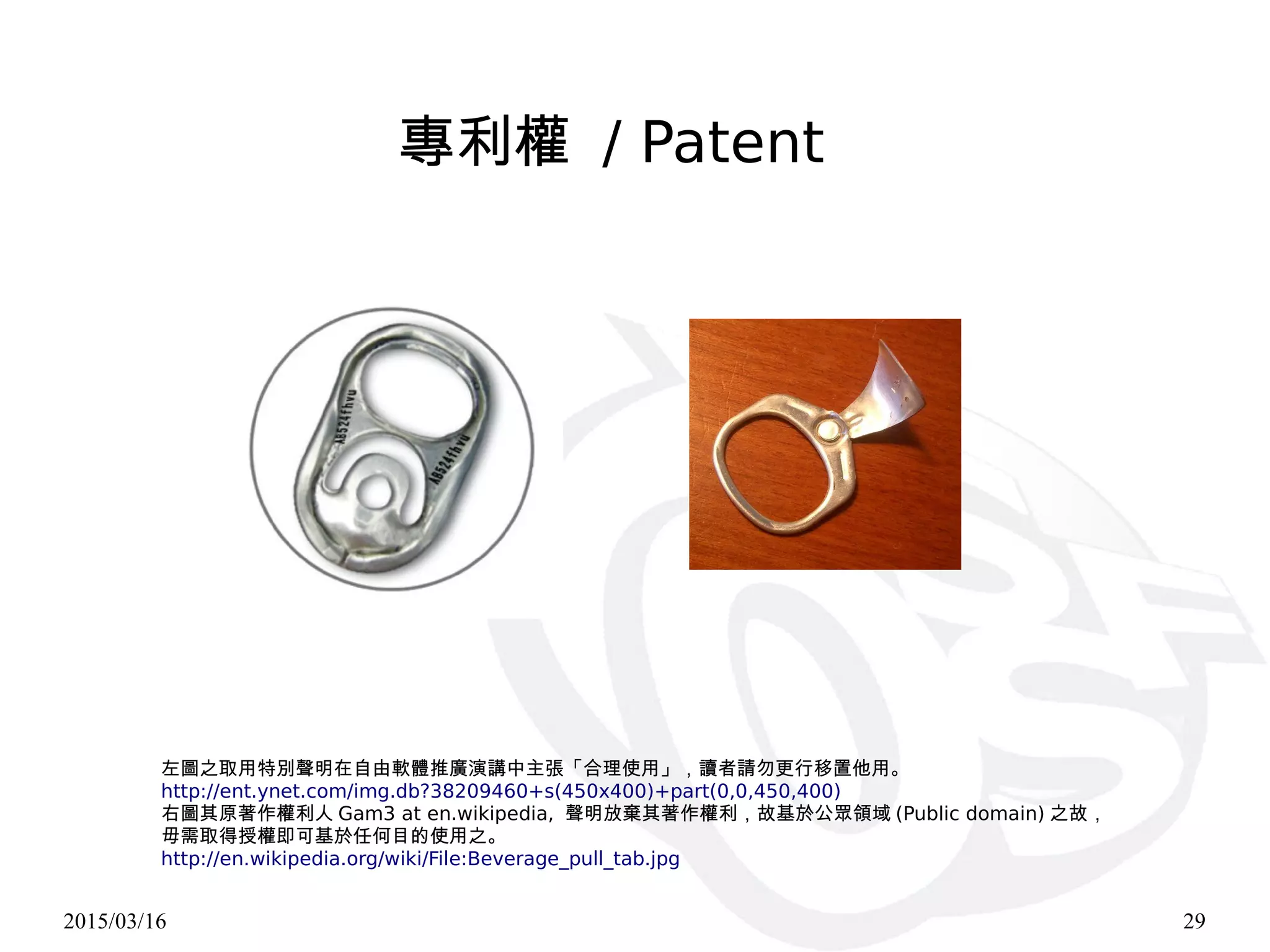 2015/03/16 29
左圖之取用特別聲明在自由軟體推廣演講中主張「合理使用」，讀者請勿更行移置他用。
http://ent.ynet.com/img.db?38209460+s(450x400)+part(0,0,450,400)
右圖其原著作權利人 Gam3 at en.wikipedia, 聲明放棄其著作權利，故基於公眾領域 (Public domain) 之故，
毋需取得授權即可基於任何目的使用之。
http://en.wikipedia.org/wiki/File:Beverage_pull_tab.jpg
專利權 / Patent
 