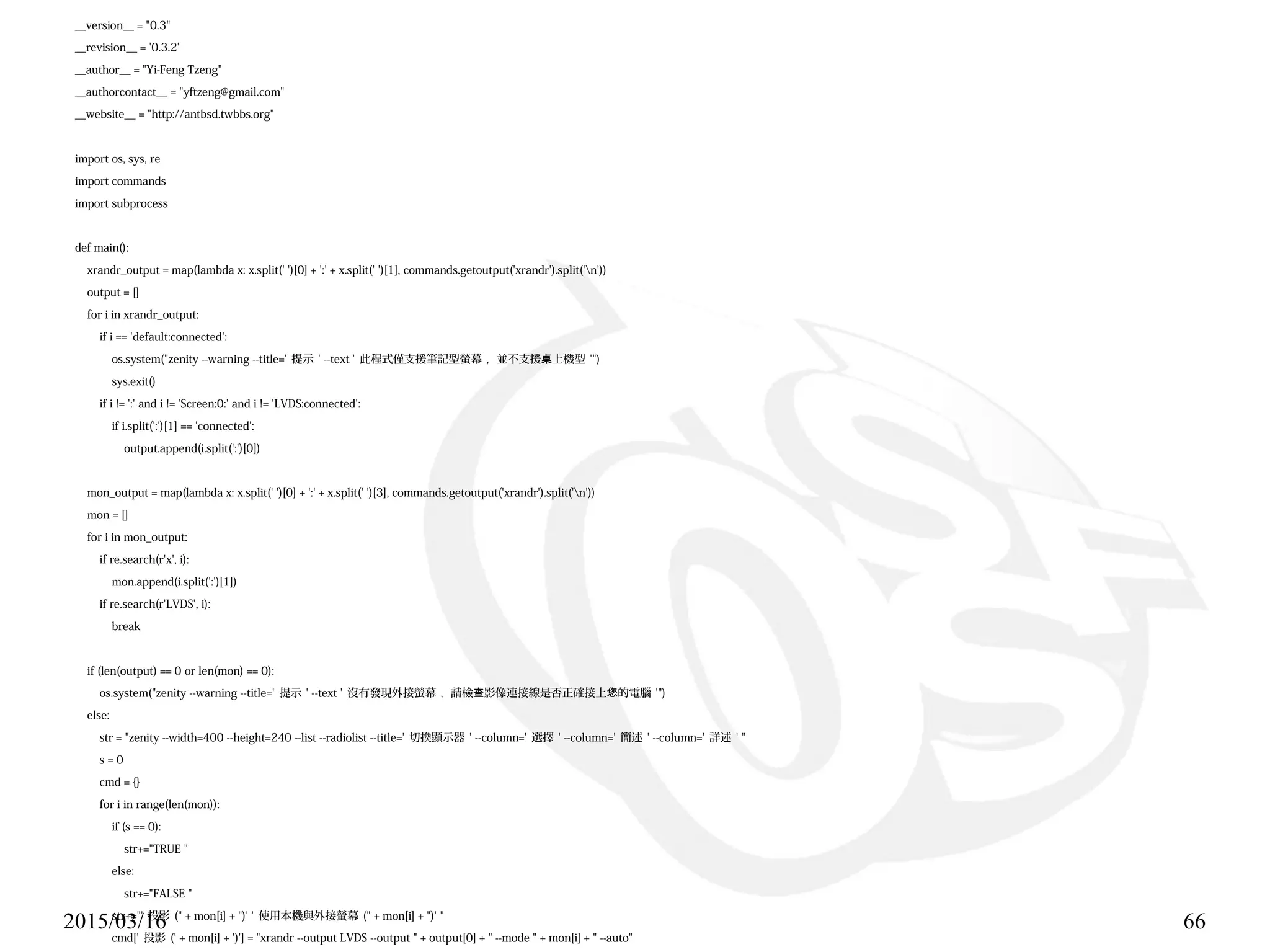 2015/03/16 66
__version__ = "0.3"
__revision__ = '0.3.2'
__author__ = "Yi-Feng Tzeng"
__authorcontact__ = "yftzeng@gmail.com"
__website__ = "http://antbsd.twbbs.org"
import os, sys, re
import commands
import subprocess
def main():
xrandr_output = map(lambda x: x.split(' ')[0] + ':' + x.split(' ')[1], commands.getoutput('xrandr').split('n'))
output = []
for i in xrandr_output:
if i == 'default:connected':
os.system("zenity --warning --title=' 提示 ' --text ' 此程式僅支援筆記型螢幕 , 並不支援 上機型桌 '")
sys.exit()
if i != ':' and i != 'Screen:0:' and i != 'LVDS:connected':
if i.split(':')[1] == 'connected':
output.append(i.split(':')[0])
mon_output = map(lambda x: x.split(' ')[0] + ':' + x.split(' ')[3], commands.getoutput('xrandr').split('n'))
mon = []
for i in mon_output:
if re.search(r'x', i):
mon.append(i.split(':')[1])
if re.search(r'LVDS', i):
break
if (len(output) == 0 or len(mon) == 0):
os.system("zenity --warning --title=' 提示 ' --text ' 沒有發現外接螢幕 , 請檢 影像連接線是否正確接上 的電腦查 您 '")
else:
str = "zenity --width=400 --height=240 --list --radiolist --title=' 切換顯示器 ' --column=' 選擇 ' --column=' 簡述 ' --column=' 詳述 ' "
s = 0
cmd = {}
for i in range(len(mon)):
if (s == 0):
str+="TRUE "
else:
str+="FALSE "
str+="' 投影 (" + mon[i] + ")' ' 使用本機與外接螢幕 (" + mon[i] + ")' "
cmd[' 投影 (' + mon[i] + ')'] = "xrandr --output LVDS --output " + output[0] + " --mode " + mon[i] + " --auto"
 