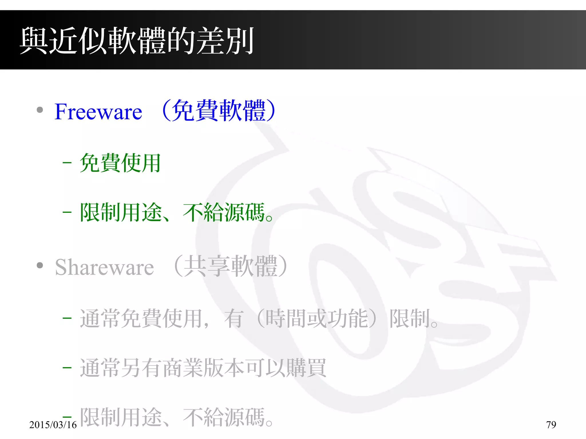 2015/03/16 79
與近似軟體的差別
●
Freeware （免費軟體）
– 免費使用
– 限制用途、不給源碼。
●
Shareware （共享軟體）
– 通常免費使用，有（時間或功能）限制。
– 通常另有商業版本可以購買
– 限制用途、不給源碼。
 