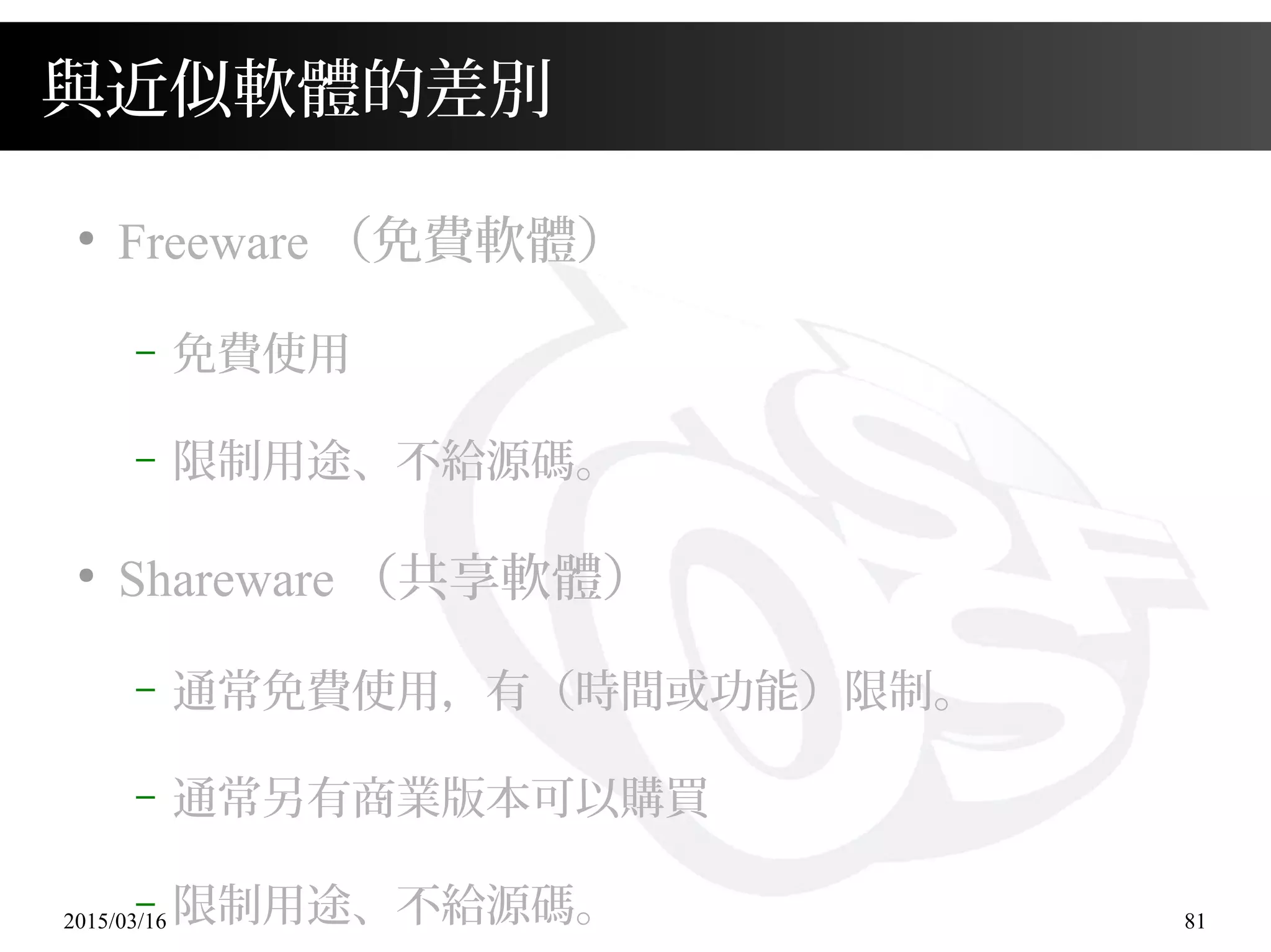 2015/03/16 81
與近似軟體的差別
●
Freeware （免費軟體）
– 免費使用
– 限制用途、不給源碼。
●
Shareware （共享軟體）
– 通常免費使用，有（時間或功能）限制。
– 通常另有商業版本可以購買
– 限制用途、不給源碼。
 