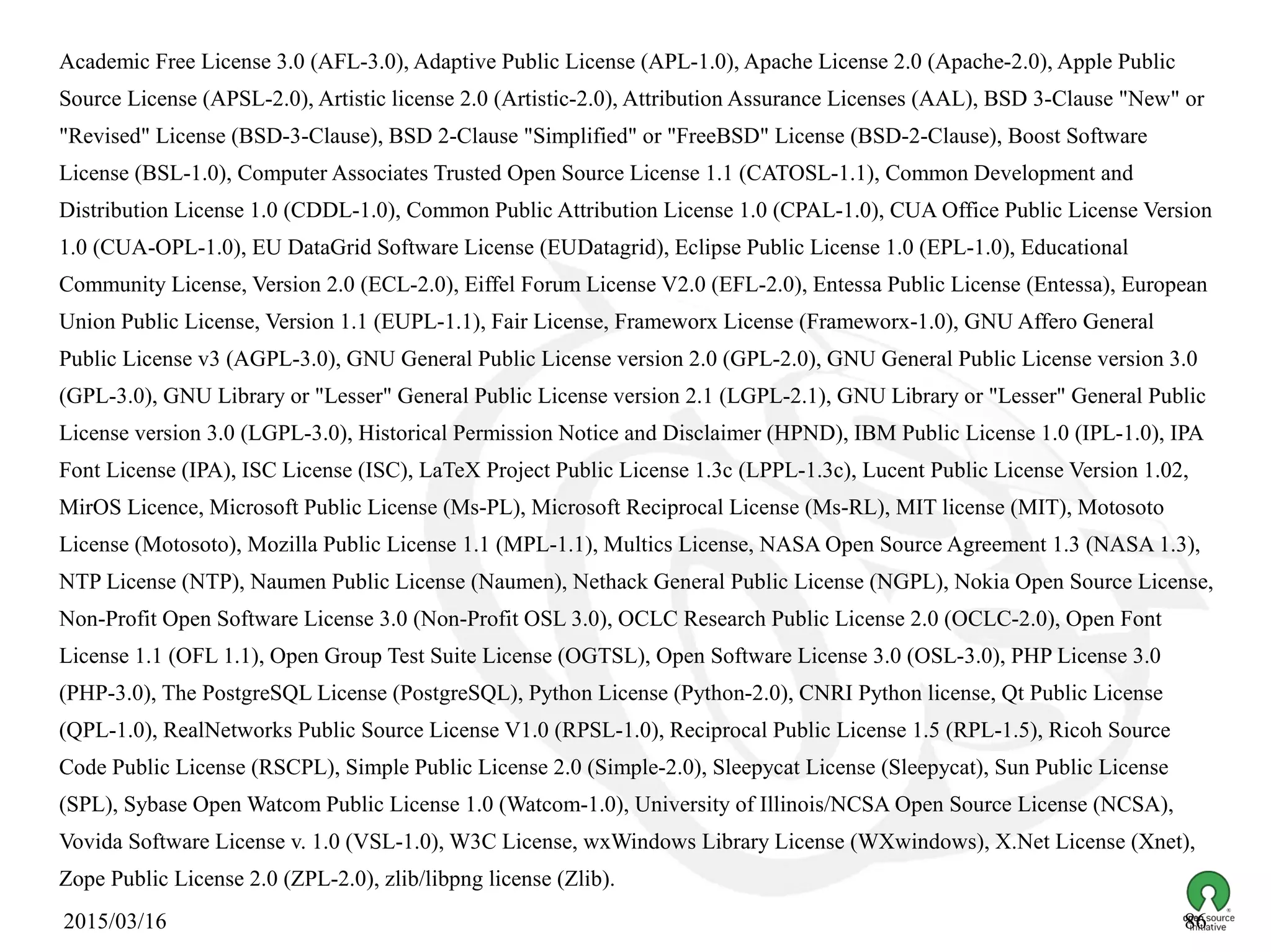 2015/03/16 86
Academic Free License 3.0 (AFL-3.0), Adaptive Public License (APL-1.0), Apache License 2.0 (Apache-2.0), Apple Public
Source License (APSL-2.0), Artistic license 2.0 (Artistic-2.0), Attribution Assurance Licenses (AAL), BSD 3-Clause "New" or
"Revised" License (BSD-3-Clause), BSD 2-Clause "Simplified" or "FreeBSD" License (BSD-2-Clause), Boost Software
License (BSL-1.0), Computer Associates Trusted Open Source License 1.1 (CATOSL-1.1), Common Development and
Distribution License 1.0 (CDDL-1.0), Common Public Attribution License 1.0 (CPAL-1.0), CUA Office Public License Version
1.0 (CUA-OPL-1.0), EU DataGrid Software License (EUDatagrid), Eclipse Public License 1.0 (EPL-1.0), Educational
Community License, Version 2.0 (ECL-2.0), Eiffel Forum License V2.0 (EFL-2.0), Entessa Public License (Entessa), European
Union Public License, Version 1.1 (EUPL-1.1), Fair License, Frameworx License (Frameworx-1.0), GNU Affero General
Public License v3 (AGPL-3.0), GNU General Public License version 2.0 (GPL-2.0), GNU General Public License version 3.0
(GPL-3.0), GNU Library or "Lesser" General Public License version 2.1 (LGPL-2.1), GNU Library or "Lesser" General Public
License version 3.0 (LGPL-3.0), Historical Permission Notice and Disclaimer (HPND), IBM Public License 1.0 (IPL-1.0), IPA
Font License (IPA), ISC License (ISC), LaTeX Project Public License 1.3c (LPPL-1.3c), Lucent Public License Version 1.02,
MirOS Licence, Microsoft Public License (Ms-PL), Microsoft Reciprocal License (Ms-RL), MIT license (MIT), Motosoto
License (Motosoto), Mozilla Public License 1.1 (MPL-1.1), Multics License, NASA Open Source Agreement 1.3 (NASA 1.3),
NTP License (NTP), Naumen Public License (Naumen), Nethack General Public License (NGPL), Nokia Open Source License,
Non-Profit Open Software License 3.0 (Non-Profit OSL 3.0), OCLC Research Public License 2.0 (OCLC-2.0), Open Font
License 1.1 (OFL 1.1), Open Group Test Suite License (OGTSL), Open Software License 3.0 (OSL-3.0), PHP License 3.0
(PHP-3.0), The PostgreSQL License (PostgreSQL), Python License (Python-2.0), CNRI Python license, Qt Public License
(QPL-1.0), RealNetworks Public Source License V1.0 (RPSL-1.0), Reciprocal Public License 1.5 (RPL-1.5), Ricoh Source
Code Public License (RSCPL), Simple Public License 2.0 (Simple-2.0), Sleepycat License (Sleepycat), Sun Public License
(SPL), Sybase Open Watcom Public License 1.0 (Watcom-1.0), University of Illinois/NCSA Open Source License (NCSA),
Vovida Software License v. 1.0 (VSL-1.0), W3C License, wxWindows Library License (WXwindows), X.Net License (Xnet),
Zope Public License 2.0 (ZPL-2.0), zlib/libpng license (Zlib).
 