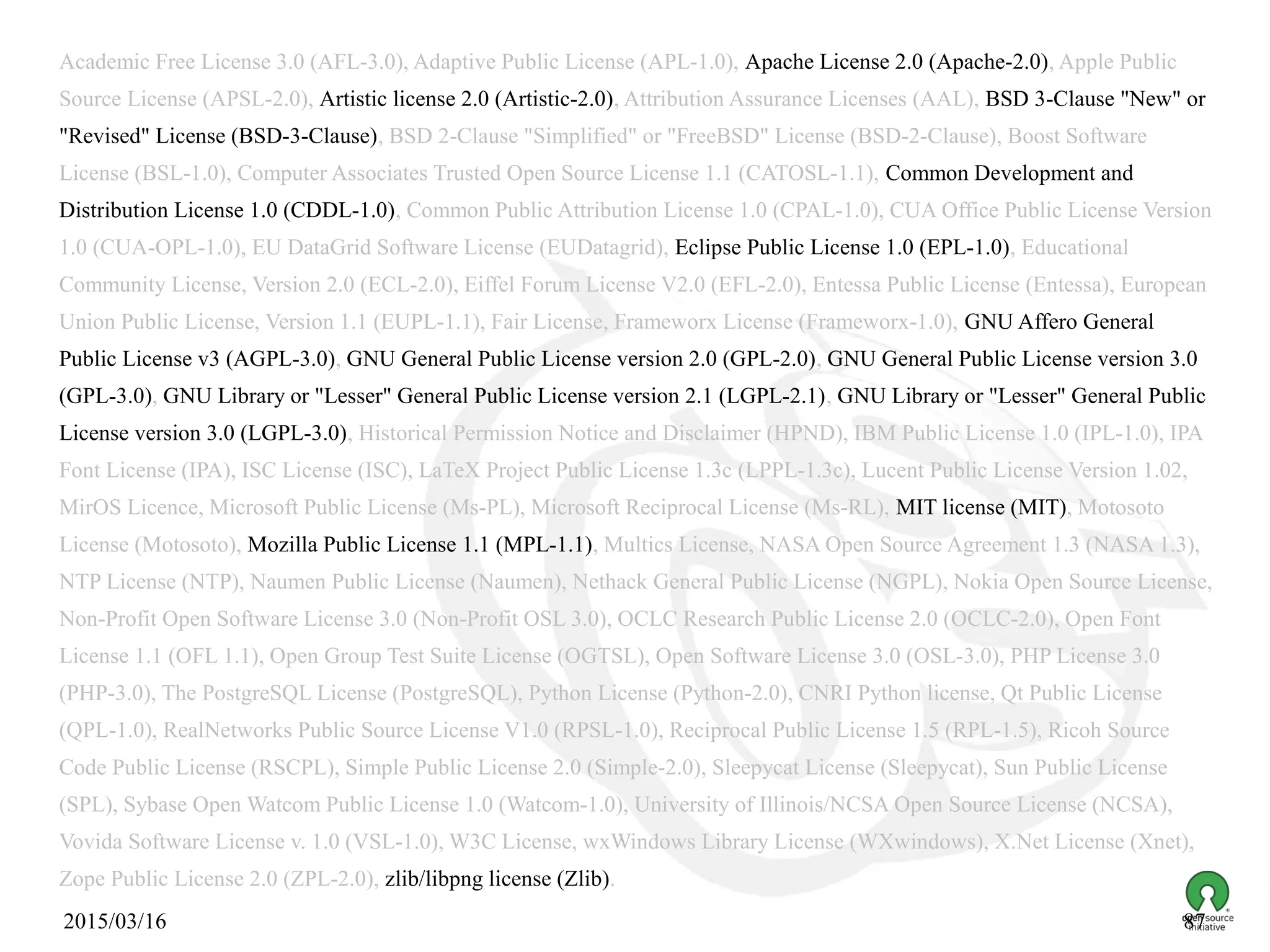 2015/03/16 87
Academic Free License 3.0 (AFL-3.0), Adaptive Public License (APL-1.0), Apache License 2.0 (Apache-2.0), Apple Public
Source License (APSL-2.0), Artistic license 2.0 (Artistic-2.0), Attribution Assurance Licenses (AAL), BSD 3-Clause "New" or
"Revised" License (BSD-3-Clause), BSD 2-Clause "Simplified" or "FreeBSD" License (BSD-2-Clause), Boost Software
License (BSL-1.0), Computer Associates Trusted Open Source License 1.1 (CATOSL-1.1), Common Development and
Distribution License 1.0 (CDDL-1.0), Common Public Attribution License 1.0 (CPAL-1.0), CUA Office Public License Version
1.0 (CUA-OPL-1.0), EU DataGrid Software License (EUDatagrid), Eclipse Public License 1.0 (EPL-1.0), Educational
Community License, Version 2.0 (ECL-2.0), Eiffel Forum License V2.0 (EFL-2.0), Entessa Public License (Entessa), European
Union Public License, Version 1.1 (EUPL-1.1), Fair License, Frameworx License (Frameworx-1.0), GNU Affero General
Public License v3 (AGPL-3.0), GNU General Public License version 2.0 (GPL-2.0), GNU General Public License version 3.0
(GPL-3.0), GNU Library or "Lesser" General Public License version 2.1 (LGPL-2.1), GNU Library or "Lesser" General Public
License version 3.0 (LGPL-3.0), Historical Permission Notice and Disclaimer (HPND), IBM Public License 1.0 (IPL-1.0), IPA
Font License (IPA), ISC License (ISC), LaTeX Project Public License 1.3c (LPPL-1.3c), Lucent Public License Version 1.02,
MirOS Licence, Microsoft Public License (Ms-PL), Microsoft Reciprocal License (Ms-RL), MIT license (MIT), Motosoto
License (Motosoto), Mozilla Public License 1.1 (MPL-1.1), Multics License, NASA Open Source Agreement 1.3 (NASA 1.3),
NTP License (NTP), Naumen Public License (Naumen), Nethack General Public License (NGPL), Nokia Open Source License,
Non-Profit Open Software License 3.0 (Non-Profit OSL 3.0), OCLC Research Public License 2.0 (OCLC-2.0), Open Font
License 1.1 (OFL 1.1), Open Group Test Suite License (OGTSL), Open Software License 3.0 (OSL-3.0), PHP License 3.0
(PHP-3.0), The PostgreSQL License (PostgreSQL), Python License (Python-2.0), CNRI Python license, Qt Public License
(QPL-1.0), RealNetworks Public Source License V1.0 (RPSL-1.0), Reciprocal Public License 1.5 (RPL-1.5), Ricoh Source
Code Public License (RSCPL), Simple Public License 2.0 (Simple-2.0), Sleepycat License (Sleepycat), Sun Public License
(SPL), Sybase Open Watcom Public License 1.0 (Watcom-1.0), University of Illinois/NCSA Open Source License (NCSA),
Vovida Software License v. 1.0 (VSL-1.0), W3C License, wxWindows Library License (WXwindows), X.Net License (Xnet),
Zope Public License 2.0 (ZPL-2.0), zlib/libpng license (Zlib).
 