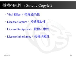 2015/03/16 102
授權拘束性 / Strictly Copyleft
●
Viral Effect / 授權感染性
●
License Capture / 授權攫取性
●
License Reciprocal / 授權互惠性
●
License Inheritance / 授權承繼性
 