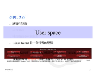 2015/03/16 137
GPL-2.0
．感染性特強
．佔有率高
．可遠觀而不可褻玩焉
． Linux Kernel 是一個特殊的變態
Linux Kernel 主要開發者兼精神領袖 Linus Torvalds 表態，
鬆地允許寬 應用程式可以不採用 GPL-2.0 授權。
User space
此圖著作權利歸屬於 Google © 2008 ，特別聲明為自由軟體推廣演講中進行「合理使用」，請讀者不要更行移置他用。
©Google
 