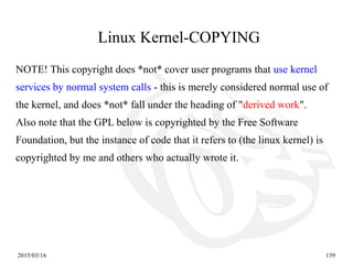 2015/03/16 139
NOTE! This copyright does *not* cover user programs that use kernel
services by normal system calls - this is merely considered normal use of
the kernel, and does *not* fall under the heading of "derived work".
Also note that the GPL below is copyrighted by the Free Software
Foundation, but the instance of code that it refers to (the linux kernel) is
copyrighted by me and others who actually wrote it.
Linux Kernel-COPYING
 
