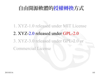 2015/03/16 145
自由開源軟體的授權轉換方式
1. XYZ-1.0 released under MIT License
2. XYZ-2.0 released under GPL-2.0
3. XYZ-3.0 released under GPL-2.0 or
Commercial License
 