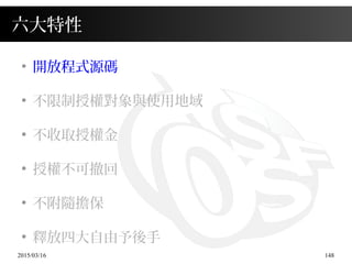 2015/03/16 148
六大特性
●
開放程式源碼
●
不限制授權對象與使用地域
●
不收取授權金
●
授權不可撤回
●
不附隨擔保
●
釋放四大自由予後手
 