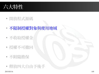 2015/03/16 149
六大特性
●
開放程式源碼
●
不限制授權對象與使用地域
●
不收取授權金
●
授權不可撤回
●
不附隨擔保
●
釋放四大自由予後手
 