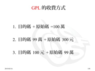 2015/03/16 158
GPL 的收費方式
1. 目的碼 + 原始碼 =100 萬
2. 目的碼 99 萬 + 原始碼 300 元
3. 目的碼 100 元 + 原始碼 99 萬
 