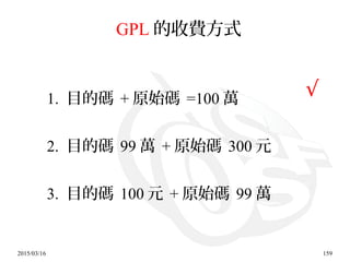 2015/03/16 159
GPL 的收費方式
1. 目的碼 + 原始碼 =100 萬
2. 目的碼 99 萬 + 原始碼 300 元
3. 目的碼 100 元 + 原始碼 99 萬
√
 