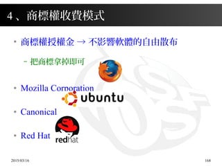 2015/03/16 168
●
商標權授權金 → 不影響軟體的自由散布
– 把商標拿掉即可
● Mozilla Corporation
● Canonical
● Red Hat
4 、商標權收費模式
 